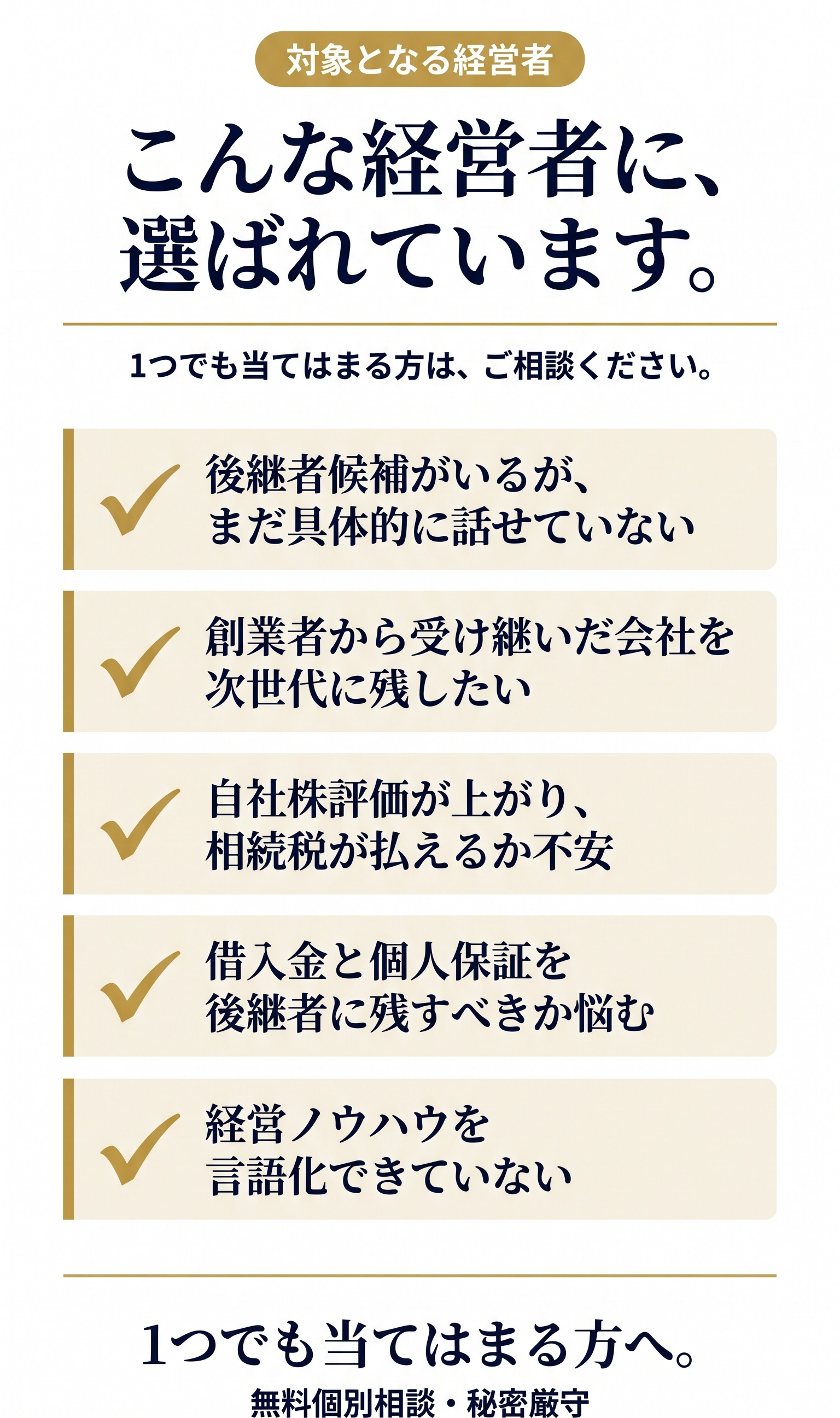 こんな経営者に、選ばれています。1つでも当てはまる方は、ご相談ください。✓ 後継者候補（子・甥姪・社員）がいるが、本人とまだ具体的に話せていない／✓ 創業者（父）から受け継いだ会社を、次の世代にも残したい／✓ 自社株評価が上がりすぎて、相続税が払えるか不安／✓ 借入金と個人保証を、後継者に残すべきか悩んでいる／✓ 経営ノウハウが頭の中にあるが、言語化できていない。1つでも当てはまる方へ。無料個別相談・秘密厳守。